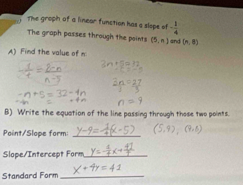 The graph of a linear function has a slope of - 1/4 
The graph passes through the points (5,n) and (n,8)
A) Find the value of n
B) Write the equation of the line passing through those two points. 
Point/Slope form:_ 
Slope/Intercept Form_ 
Standard Form_