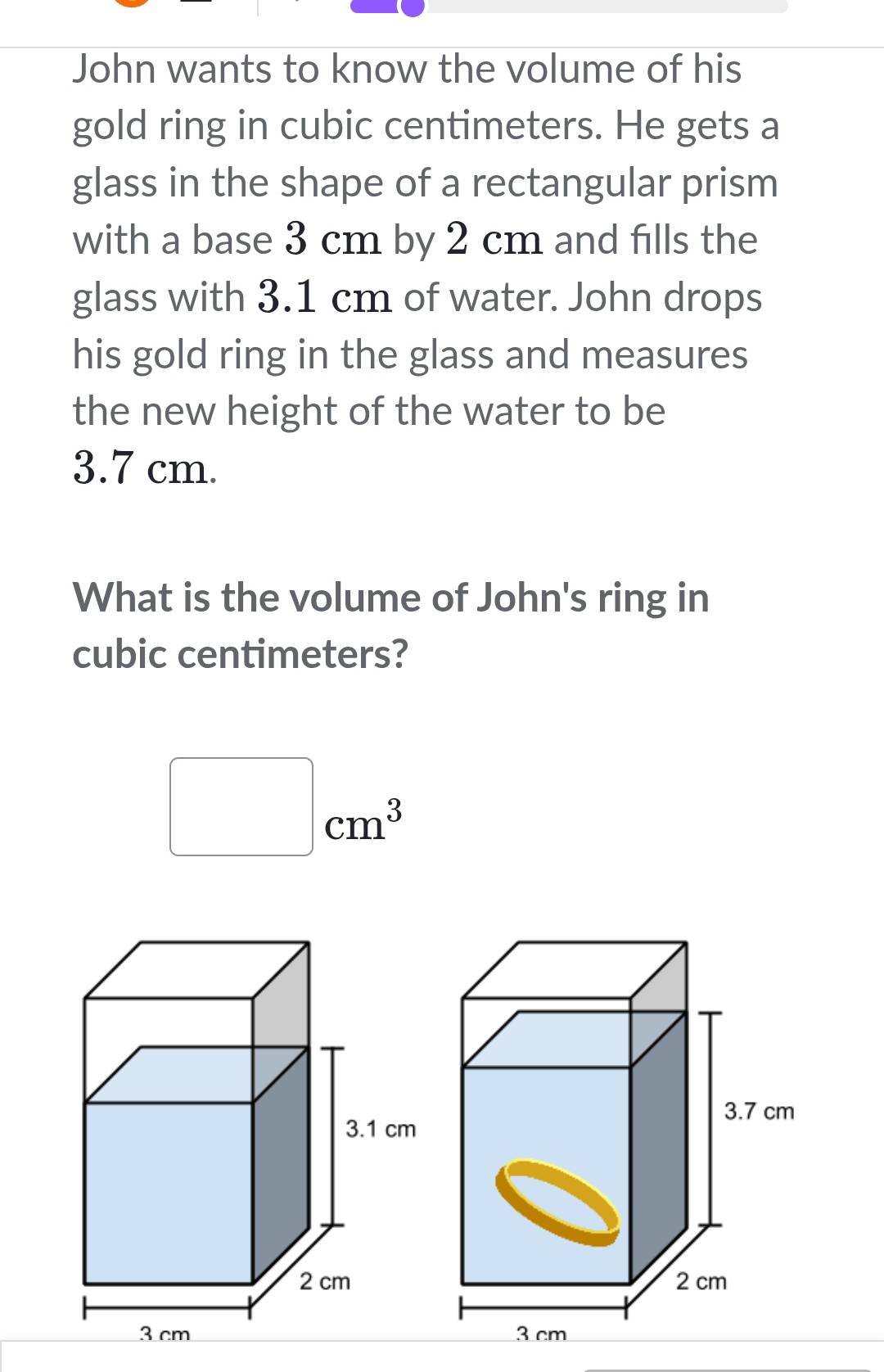 John wants to know the volume of his 
gold ring in cubic centimeters. He gets a 
glass in the shape of a rectangular prism 
with a base 3 cm by 2 cm and fills the 
glass with 3.1 cm of water. John drops 
his gold ring in the glass and measures 
the new height of the water to be
3.7 cm. 
What is the volume of John's ring in
cubic centimeters? 
□ 
|
cm^3