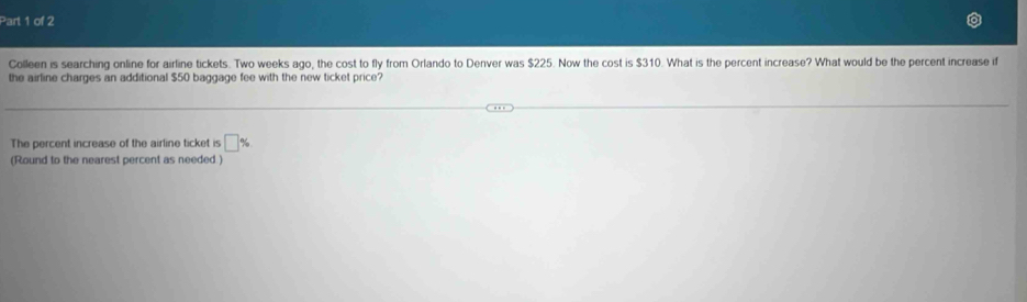 Colleen is searching online for airline tickets. Two weeks ago, the cost to fly from Orlando to Denver was $225. Now the cost is $310. What is the percent increase? What would be the percent increase if 
the airline charges an additional $50 baggage fee with the new ticket price? 
The percent increase of the airline ticket is □ %. 
(Round to the nearest percent as needed.)