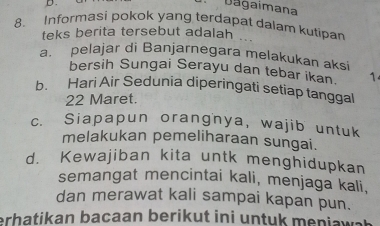 Dágaimana
8. Informasi pokok yang terdapat dalam kutipar
teks berita tersebut adalah 
a. pelajar di Banjarnegara melakukan aksi
bersih Sungai Serayu dan tebar ikan. 1
b. Hari Air Sedunia diperingati setiap tanggal
22 Maret.
c. Siapapun orangnya, wajib untuk
melakukan pemeliharaan sungai.
d. Kewajiban kita untk menghidupkan
semangat mencintai kali, menjaga kali,
dan merawat kali sampai kapan pun.
erhatikan bacaan berikut ini untuk meni wa