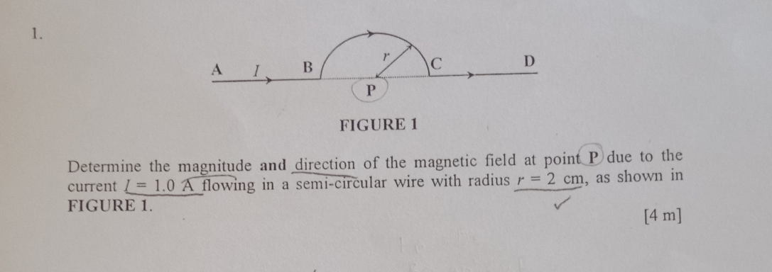 FIGURE 1 
Determine the magnitude and direction of the magnetic field at point P due to the 
current _ I=1.0 flowing in a semi-circular wire with radius r=2cm , as shown in 
FIGURE 1.
[4 m]