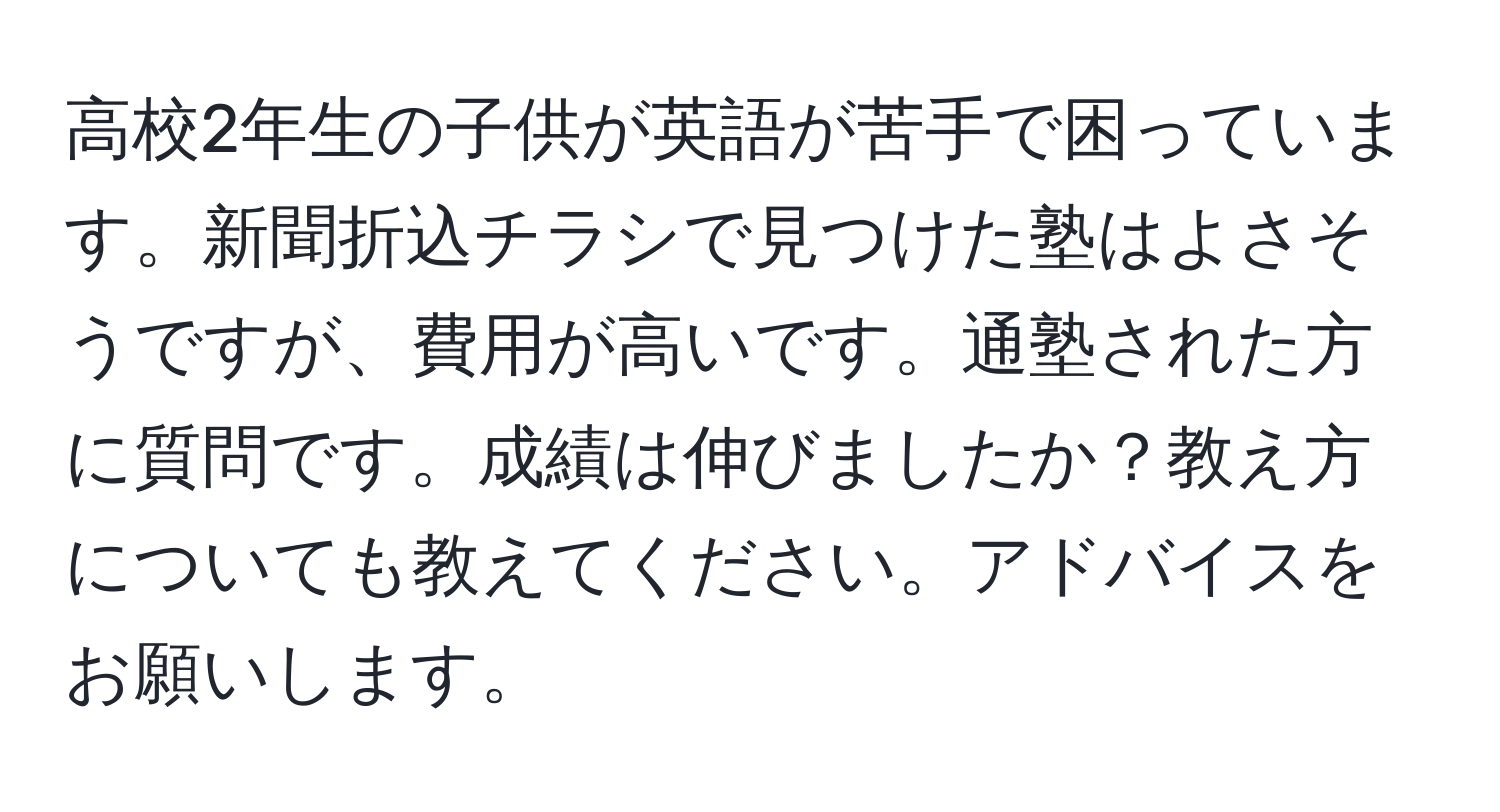 高校2年生の子供が英語が苦手で困っています。新聞折込チラシで見つけた塾はよさそうですが、費用が高いです。通塾された方に質問です。成績は伸びましたか？教え方についても教えてください。アドバイスをお願いします。