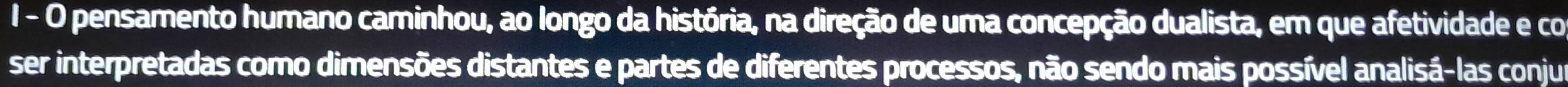 pensamento humano caminhou, ao longo da história, na direção de uma concepção dualista, em que afetividade e co 
ser interpretadas como dimensões distantes e partes de diferentes processos, não sendo mais possível analisá-las conjur