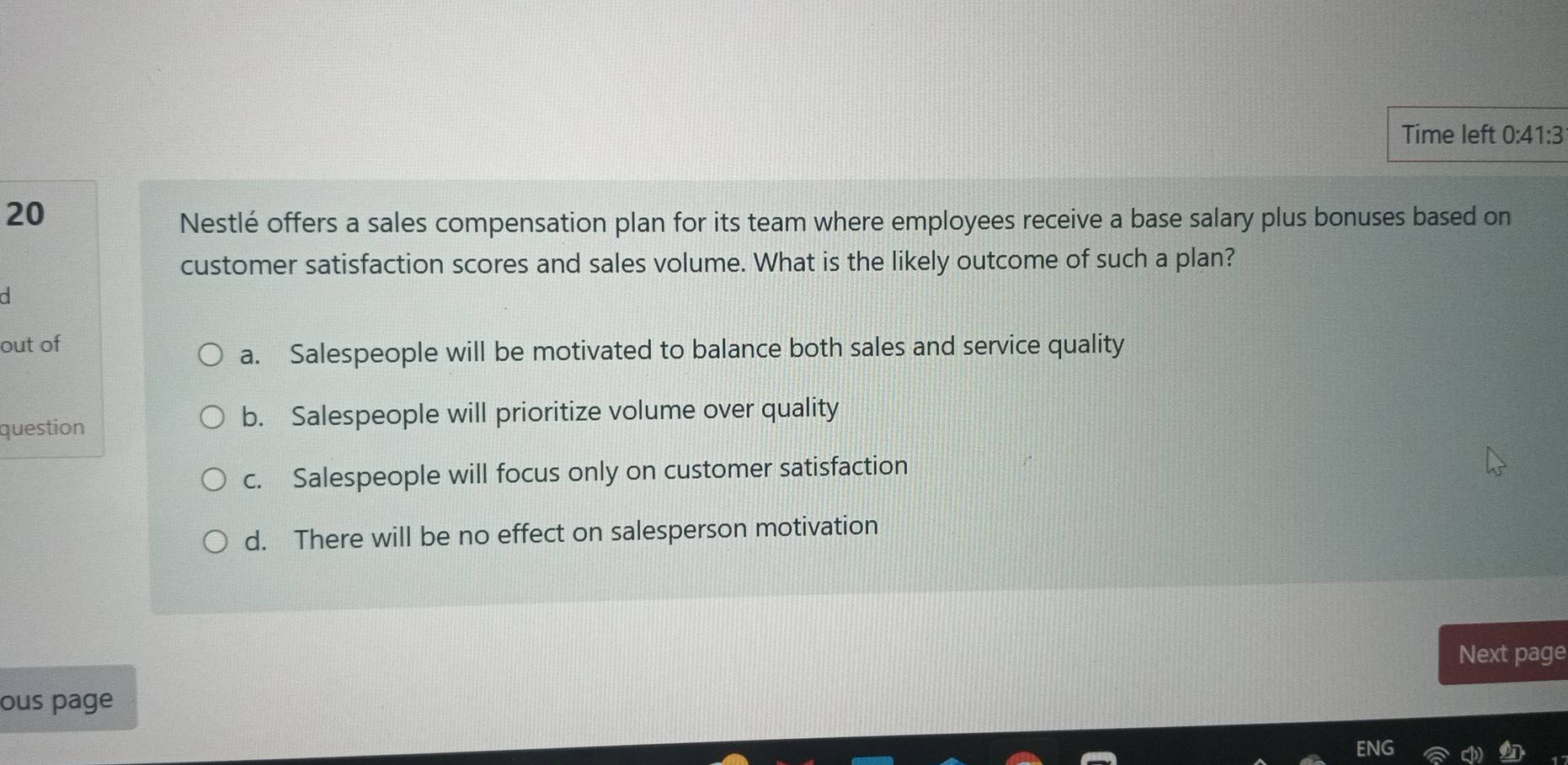 Time left 0:41:3
20
Nestlé offers a sales compensation plan for its team where employees receive a base salary plus bonuses based on
customer satisfaction scores and sales volume. What is the likely outcome of such a plan?
d
out of
a. Salespeople will be motivated to balance both sales and service quality
question b. Salespeople will prioritize volume over quality
c. Salespeople will focus only on customer satisfaction
d. There will be no effect on salesperson motivation
Next page
ous page