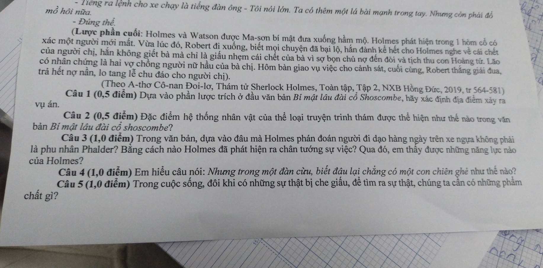 Tiếng ra lệnh cho xe chạy là tiếng đàn ông - Tôi nói lớn. Ta có thêm một lá bài mạnh trong tay. Nhưng còn phái đổ
mồ hôi nữa.
- Đúng thế.
(Lược phần cuối: Holmes và Watson được Ma-sơn bí mật đưa xuống hầm mộ. Holmes phát hiện trong 1 hòm cổ có
xác một người mới mất. Vừa lúc đó, Robert đi xuống, biết mọi chuyện đã bại lộ, hắn đành kể hết cho Holmes nghe về cái chết
của người chị, hăn không giết bà mà chỉ là giấu nhẹm cái chết của bà vì sợ bọn chủ nợ đến đòi và tịch thu con Hoàng tử. Lão
có nhân chứng là hai vợ chồng người nữ hầu của bà chị. Hôm bàn giao vụ việc cho cảnh sát, cuối cùng, Robert thắng giải đua,
trả hết nợ nần, lo tang lễ chu đáo cho người chị).
(Theo A-thơ Cô-nan Đoi-lơ, Thám tử Sherlock Holmes, Toàn tập, Tập 2, NXB Hồng Đức, 2019, tr 564-581)
Câu 1 (0,5 điểm) Dựa vào phần lược trích ở đầu văn bản Bí mật lâu đài cổ Shoscombe, hãy xác định địa điểm xảy ra
vụ án.
Câu 2 (0,5 điểm) Đặc điểm hệ thống nhân vật của thể loại truyện trinh thám được thể hiện như thể nào trong văn
bản Bí mật lâu đài cổ shoscombe?
Câu 3 (1,0 điểm) Trong văn bản, dựa vào đầu mà Holmes phán đoán người đi dạo hàng ngày trên xe ngựa không phải
là phu nhân Phalder? Bằng cách nào Holmes đã phát hiện ra chân tướng sự việc? Qua đó, em thấy được những năng lực nào
của Holmes?
Câu 4 (1,0 điễm) Em hiểu câu nói: Nhưng trong một đàn cừu, biết đậu lại chẳng có một con chiên ghẻ như thế nào?
Câu 5 (1,0 điểm) Trong cuộc sống, đôi khi có những sự thật bị che giấu, để tìm ra sự thật, chúng ta cần có những phẩm
chất gì?