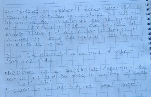 Dos halcones be oncvenban bbocando presas a BueN 
cazar, enbe elas her and distancia de 200 m. 
De ronto obsewan on consed gve se encuentre 
a and dibtancia de 230 m con respecto oil 
primer haicony el dingulo gue se forma de 
la linedde viota del coneito a los dop 
halcones es de 47°
BIC A que dishancia se encuentre el secndo 
havcon? 7H. y m 
Hic cuales oon las angulas de deeresion gue 
forman los dos halcones al dirJirse al cone?
35. 257. 11
15: c(ua) de las dos halcones lega erimero?