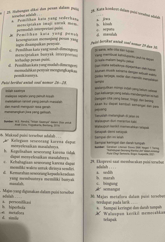 Hubungan diksi dan pesan dalam puisi
28. Kata konkret dalam puisi tersebut adalah
tersebut adalah . . .
a. Pemilihan kata yang sederhana a. jiwa
menciptakan imaji untuk mem.
permudah interpretasi puisi. b. kisah
c. sepatu
b. Pemilihan kata yang penuh d. masalah
kesengsaraan menunjang pesan yang
ingin disampaikan penyair.
Puisi berikut untuk soal nomor 29 dan 30.
c. Pemilihan kata yang susah dimengerti Di sana, ada cita dan tujuan
menciptakan banyak interpretasi Yang membuat kehidupanku jauh ke depan
terhadap pesan puisi.
Di kala malam begitu pekat
d. Pemilihan kata yang mudah dimengerti Dan mata sebaiknya dipejamkan oleh hasrat
memudahkan penyair mengungkapkan Alunan musik seirama dengan sebuah waktu
pemikirannya.
Diriku terjaga, sadar dan memilih menyalakan
Puisi berikut untuk soal nomor 26-28. lampu
Melanjutkan mimpi indah yang belum selesai
Inilah saatnya
Dan keluarga yang selalu mendengarkan isi hati
melepas sepatu yang penuh kisah Dengan cita yang besar, tinggi, dan bening
meletakkan ransel yang penuh masalah Akan ku dapat kembali semangat dan para
dan mandi mengusir rasa gerah
menenangkan jiwa yang gelisah. pejuang Teruslah melangkah di jalan ini
Walaupun duri merantas kaki
Sumber: W.S. Rendra, 'Inilah Saatnya'' dalam Doa untuk Walaupun kerikil memecahkan telapak
Anak Cucu, Yogyakarta, Bentang, 2016
Setapak demi setapak
6. Maksud puisi tersebut adalah . . . Sampai diri ini lelah
a. Kelegaan seseorang karena dapat Sampai keringat dan darah tumpah
menyelesaikan masalahnya. Sumber: Gerakan Literasi Siswa SMK Negeri 1 Tering,
''Kehidupan Seorang Wanita Lilin'' dalam Antologi
b. Kegelisahan seseorang karena tidak Puisi Elegi Semesta, Bogor, Guepedia, 2021
dapat menyelesaikan masalahnya.
c. Kebahagiaan seseorang karena dapat 29. Ekspresi saat membacakan puisi tersebut
memiliki waktu untuk dirinya sendiri. adalah . . . .
d. Kemarahan seseorang kepada keadaan a. sedih
yang membuatnya memiliki banyak b. marah
masalah. c. bingung
. Majas yang digunakan dalam puisi tersebut d. semangat
adalah . . . . 30. Majas metafora dalam puisi tersebut
a. personifikasi terdapat pada larik . . . .
b. hiperbola a. Sampai keringat dan darah tumpah
e. metafora
b. Walaupun kerikil memecahkan
d. simile telapak