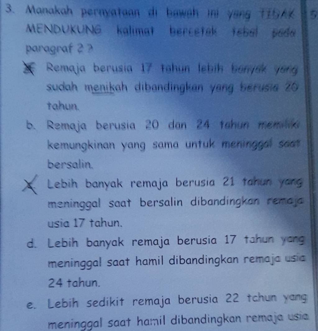 Manakah pernyataan di bawah ini yang TIAK 5
MENDUKUNG kalimat bercetak tebal pada
paragraf 2
Remaja berusia 17 tohun lebih benyak yong
sudah menikah dibandingkan yang berusia 20
tahun.
b. Remaja berusia 20 dan 24 tahun memia
kemungkinan yang sama untuk meninggal saat .
bersalin.
Lebih banyak remaja berusia 21 tahun yang
meninggal saat bersalin dibandingkan remaja 
usia 17 tahun.
d. Lebih banyak remaja berusia 17 tahun yang
meninggal saat hamil dibandingkan remaja usia
24 tahun.
e. Lebih sedikit remaja berusia 22 tchun yang
meninggal saat hamil dibandingkan remaja usia