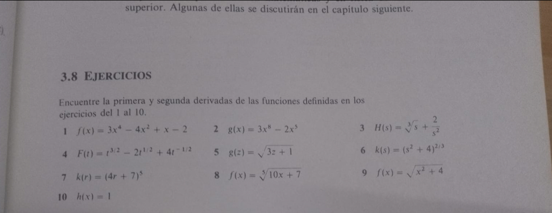 superior. Algunas de ellas se discutirán en el capítulo siguiente. 

3.8 Ejercicios 
Encuentre la primera y segunda derivadas de las funciones definidas en los 
ejercicios del 1 al 10. 
1 f(x)=3x^4-4x^2+x-2 2 g(x)=3x^8-2x^5 3 H(s)=sqrt[3](s)+ 2/s^2 
4 F(t)=t^(3/2)-2t^(1/2)+4t^(-1/2) 5 g(z)=sqrt(3z+1) 6 k(s)=(s^2+4)^2/3
7 k(r)=(4r+7)^5
8 f(x)=sqrt[5](10x+7)
9 f(x)=sqrt(x^2+4)
10 h(x)=1