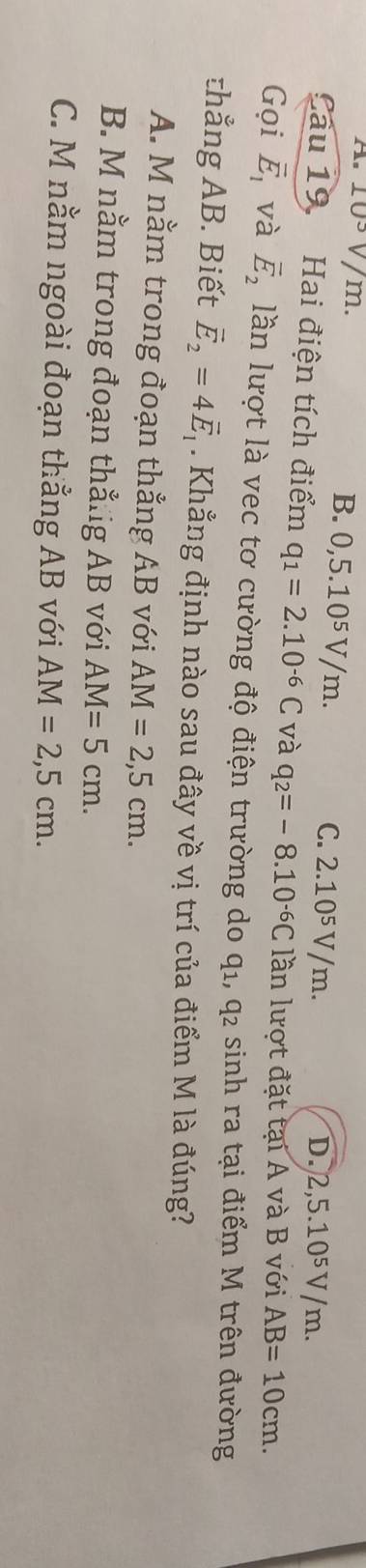 As 103V/ m. B. 0,5.10^5V/n n. C. 2.10⁵ V/m. D. 2,5.10⁵ V/m.
Cầu 19. Hai điện tích điểm q_1=2.10^(-6)C và q_2=-8.10^(-6)C lần lượt đặt tại A và B với AB=10cm. 
Gọi vector E_1 và vector E_2 lần lượt là vec tơ cường độ điện trường do 41 1, q2 sinh ra tại điểm M trên đường
thẳng AB. Biết vector E_2=4vector E_1. Khẳng định nào sau đây về vị trí của điểm M là đúng?
A. M nằm trong đoạn thẳng AB với AM=2,5cm.
B. M nằm trong đoạn thẳiig AB với AM=5cm.
C. M nằm ngoài đoạn thẳng AB với AM=2,5cm.