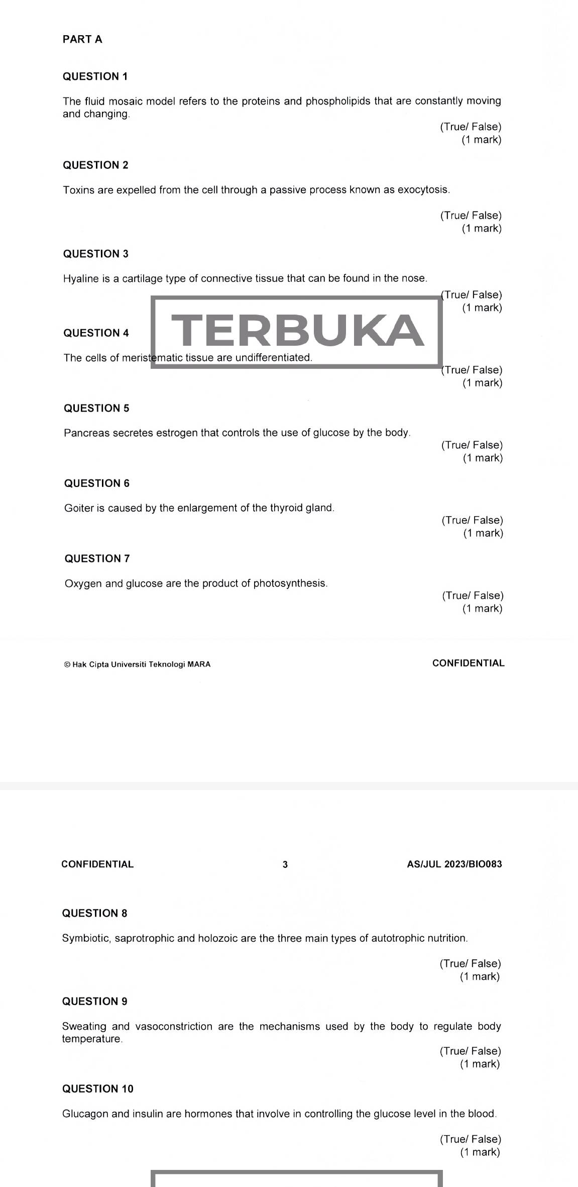 The fluid mosaic model refers to the proteins and phospholipids that are constantly moving
and changing.
(True/ False)
(1 mark)
QUESTION 2
Toxins are expelled from the cell through a passive process known as exocytosis.
(True/ False)
(1 mark)
QUESTION 3
Hyaline is a cartilage type of connective tissue that can be found in the nose.
(True/ False)
(1 mark)
QUESTION 4 TERBUKA
The cells of meristematic tissue are undifferentiated.
(True/ False)
(1 mark)
QUESTION 5
Pancreas secretes estrogen that controls the use of glucose by the body
(True/ False)
(1 mark)
QUESTION 6
Goiter is caused by the enlargement of the thyroid gland.
(True/ False)
(1 mark)
QUESTION 7
Oxygen and glucose are the product of photosynthesis.
(True/ False)
(1 mark)
CONFIDENTIAL
CONFIDENTIAL 3 AS/JUL 2023/BIO083
QUESTION 8
Symbiotic, saprotrophic and holozoic are the three main types of autotrophic nutrition.
(True/ False)
(1 mark)
QUESTION 9
Sweating and vasoconstriction are the mechanisms used by the body to regulate body
temperature
(True/ False)
(1 mark)
QUESTION 10
Glucagon and insulin are hormones that involve in controlling the glucose level in the blood
(True/ False)
(1 mark)