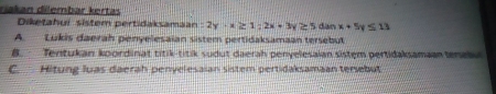 riakan dilembar kertas
Diketahuí sistem pertidaksamaan :2y-x≥ 1;2x+3y≥ 5 dàn x+5y≤ 13
A. Lukis daerah penyelesaian sistem pertidaksamaan tersebut
B. Tentukan koordinat titik-titik sudut daerah penyelesaian sistem pertidaksamaan tenabu
C. Hitung luas daerah penyelesaian sistem pertidaksamaan tersebut