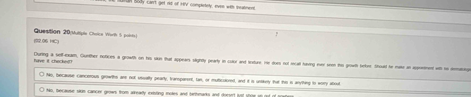 human body can't get rid of HIV completely, even with treatment
Question 20(Multiple Choice Worth 5 points)
(02.06 HC)
have it checked?
During a self-exam, Gunther notices a growth on his skin that appears slightly pearly in color and texture. He does not recall having ever seen this growth before. Should he make an appointment with hi dermatcing
No, because cancerous growths are not usually pearly, transparent, tan, or multicolored, and it is unlikely that this is anything to worry about.
No, because skin cancer grows from already existing moles and birthmarks and doesn't just show up out of mw