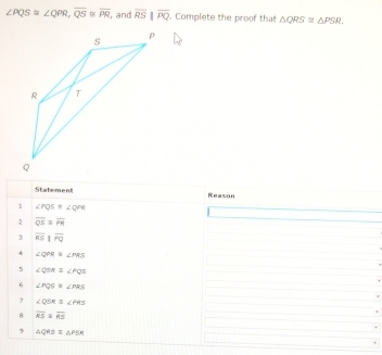 ∠ PQS≌ ∠ QPR, overline QS≌ overline PR , and overline RS||overline PQ. Complete the proof that △ QRS≌ △ PSR. 
Statement Reason 
1 ∠ PQS≌ ∠ QPR
2 overline QS≌ overline PR
3 overline RSparallel overline PQ
4 ∠ QPR≌ ∠ PRS
5 ∠ QSR=∠ PQS
6 ∠ PQS≌ ∠ PRS
? ∠ QSR≌ ∠ PRS
8 overline RS≌ overline RS
9 △ QRS=△ PSR