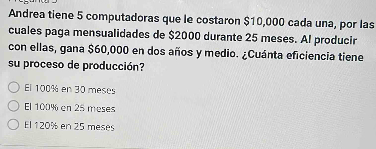 Andrea tiene 5 computadoras que le costaron $10,000 cada una, por las
cuales paga mensualidades de $2000 durante 25 meses. Al producir
con ellas, gana $60,000 en dos años y medio. ¿Cuánta eficiencia tiene
su proceso de producción?
El 100% en 30 meses
El 100% en 25 meses
El 120% en 25 meses