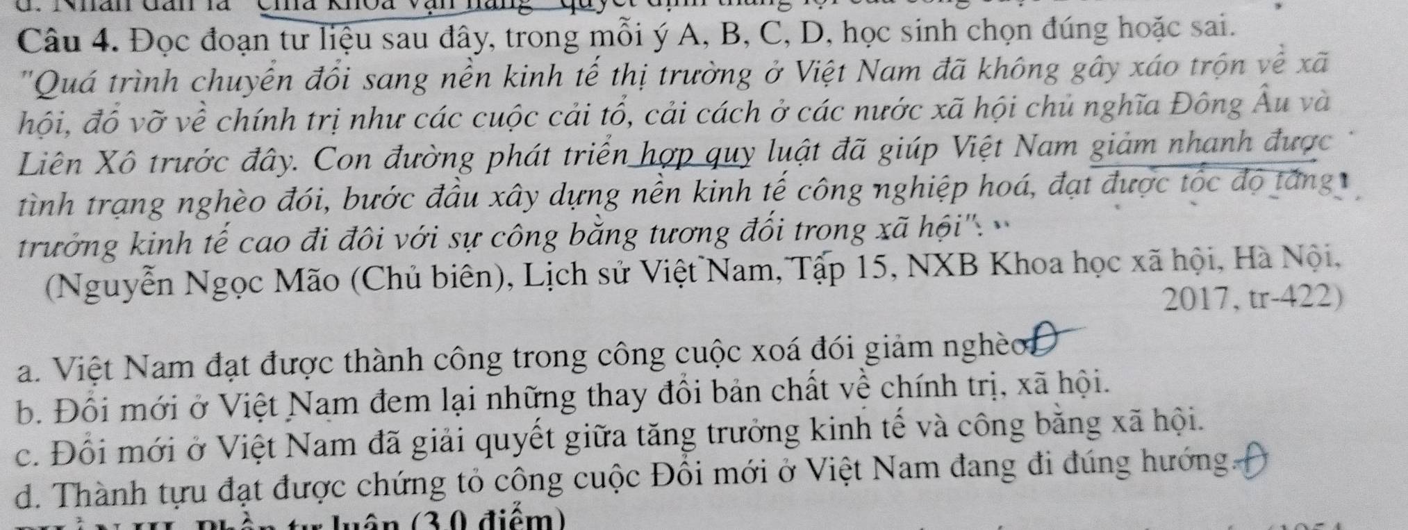 Đọc đoạn tư liệu sau đây, trong mỗi ý A, B, C, D, học sinh chọn đúng hoặc sai.
"Quá trình chuyển đổi sang nền kinh tế thị trường ở Việt Nam đã không gây xáo trọn về xã
hội, đổ vỡ về chính trị như các cuộc cải tổ, cải cách ở các nước xã hội chủ nghĩa Đông Âu và
Liên Xô trước đây. Con đường phát triển hợp quy luật đã giúp Việt Nam giảm nhanh được
tình trạng nghèo đói, bước đầu xây dựng nên kinh tế công nghiệp hoá, đạt được tốc độ tăng
trưởng kinh tế cao đi đôi với sự công bằng tương đối trong xã hội''.
(Nguyễn Ngọc Mão (Chủ biên), Lịch sử Việt Nam, Tập 15, NXB Khoa học xã hội, Hà Nội,
2017, tr-422)
Na. Việt Nam đạt được thành công trong công cuộc xoá đói giảm nghèoĐ
b. Đối mới ở Việt Nam đem lại những thay đổi bản chất về chính trị, xã hội.
c. Đổi mới ở Việt Nam đã giải quyết giữa tăng trưởng kinh tế và công bằng xã hội.
d. Thành tựu đạt được chứng tỏ công cuộc Đồi mới ở Việt Nam đang đi đúng hướng.
u ận (3,0 điểm)