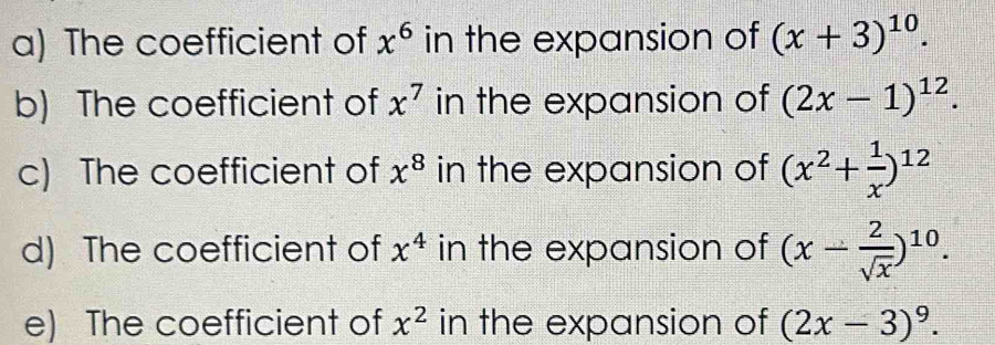 The coefficient of x^6 in the expansion of (x+3)^10. 
b) The coefficient of x^7 in the expansion of (2x-1)^12. 
c) The coefficient of x^8 in the expansion of (x^2+ 1/x )^12
d) The coefficient of x^4 in the expansion of (x- 2/sqrt(x) )^10. 
e) The coefficient of x^2 in the expansion of (2x-3)^9.