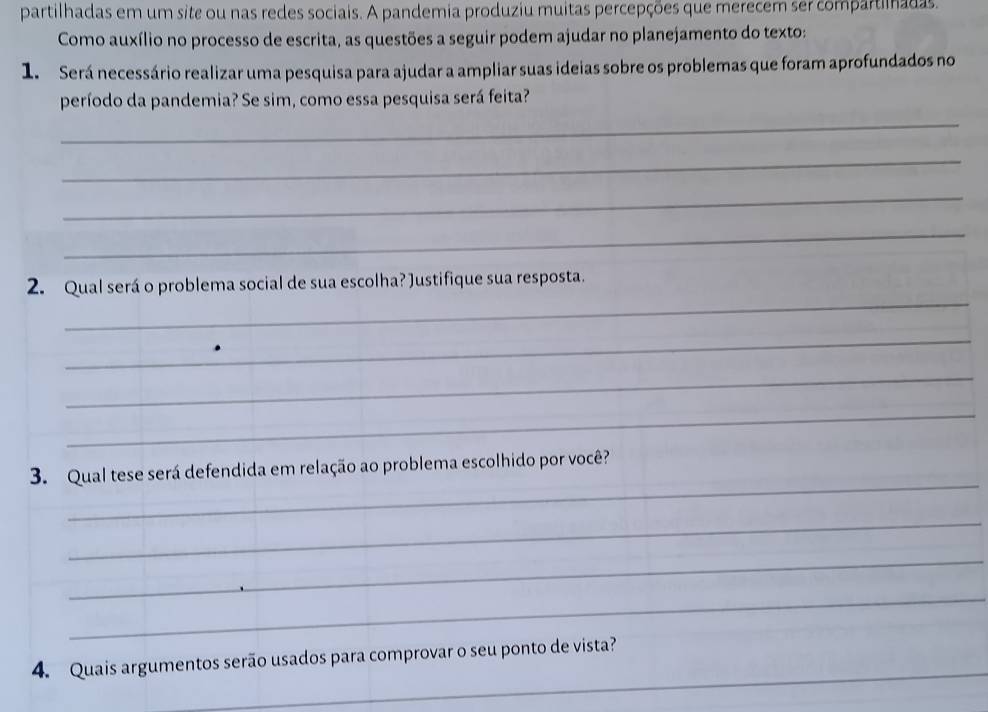 partilhadas em um site ou nas redes sociais. A pandemia produziu muitas percepções que merecem ser compartilnadas. 
Como auxílio no processo de escrita, as questões a seguir podem ajudar no planejamento do texto: 
1. Será necessário realizar uma pesquisa para ajudar a ampliar suas ideias sobre os problemas que foram aprofundados no 
período da pandemia? Se sim, como essa pesquisa será feita? 
_ 
_ 
_ 
_ 
_ 
2. Qual será o problema social de sua escolha? Justifique sua resposta. 
_ 
_ 
_ 
_ 
3. Qual tese será defendida em relação ao problema escolhido por você? 
_ 
_ 
_ 
_ 
4. Quais argumentos serão usados para comprovar o seu ponto de vista?