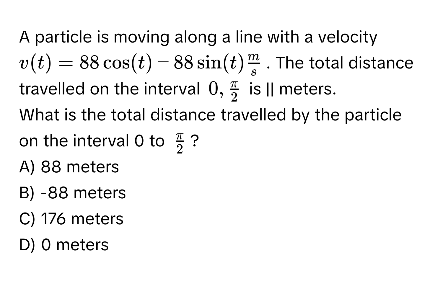 A particle is moving along a line with a velocity $v(t) = 88 cos(t) - 88 sin(t)  m/s $. The total distance travelled on the interval $0,  π/2 $ is || meters.

What is the total distance travelled by the particle on the interval 0 to $ π/2 $?
A) 88 meters
B) -88 meters
C) 176 meters
D) 0 meters