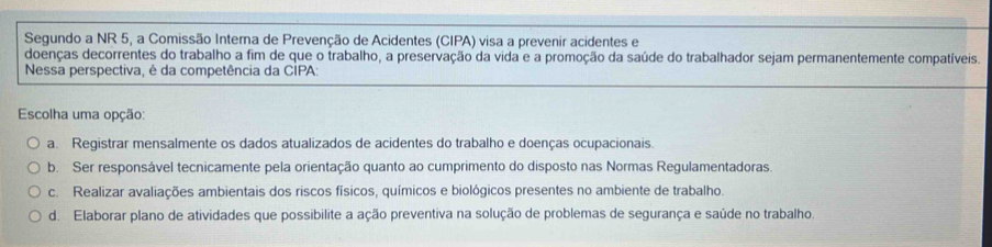 Segundo a NR 5, a Comissão Interna de Prevenção de Acidentes (CIPA) visa a prevenir acidentes e
doenças decorrentes do trabalho a fim de que o trabalho, a preservação da vida e a promoção da saúde do trabalhador sejam permanentemente compatíveis.
Nessa perspectiva, é da competência da CÍPA:
Escolha uma opção:
a. Registrar mensalmente os dados atualizados de acidentes do trabalho e doenças ocupacionais
b. Ser responsável tecnicamente pela orientação quanto ao cumprimento do disposto nas Normas Regulamentadoras.
c. Realizar avaliações ambientais dos riscos físicos, químicos e biológicos presentes no ambiente de trabalho.
d. Elaborar plano de atividades que possibilite a ação preventiva na solução de problemas de segurança e saúde no trabalho.