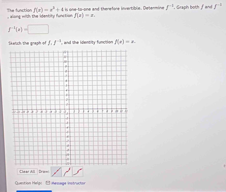 The function f(x)=x^3+4 is one-to-one and therefore invertible. Determine f^(-1). Graph both fand f^(-1)
, along with the identity function f(x)=x.
f^(-1)(x)=□
Sketch the graph of f, f^(-1) , and the identity function f(x)=x. 
2 
Clear All Draw: 
Question Help: Message instructor