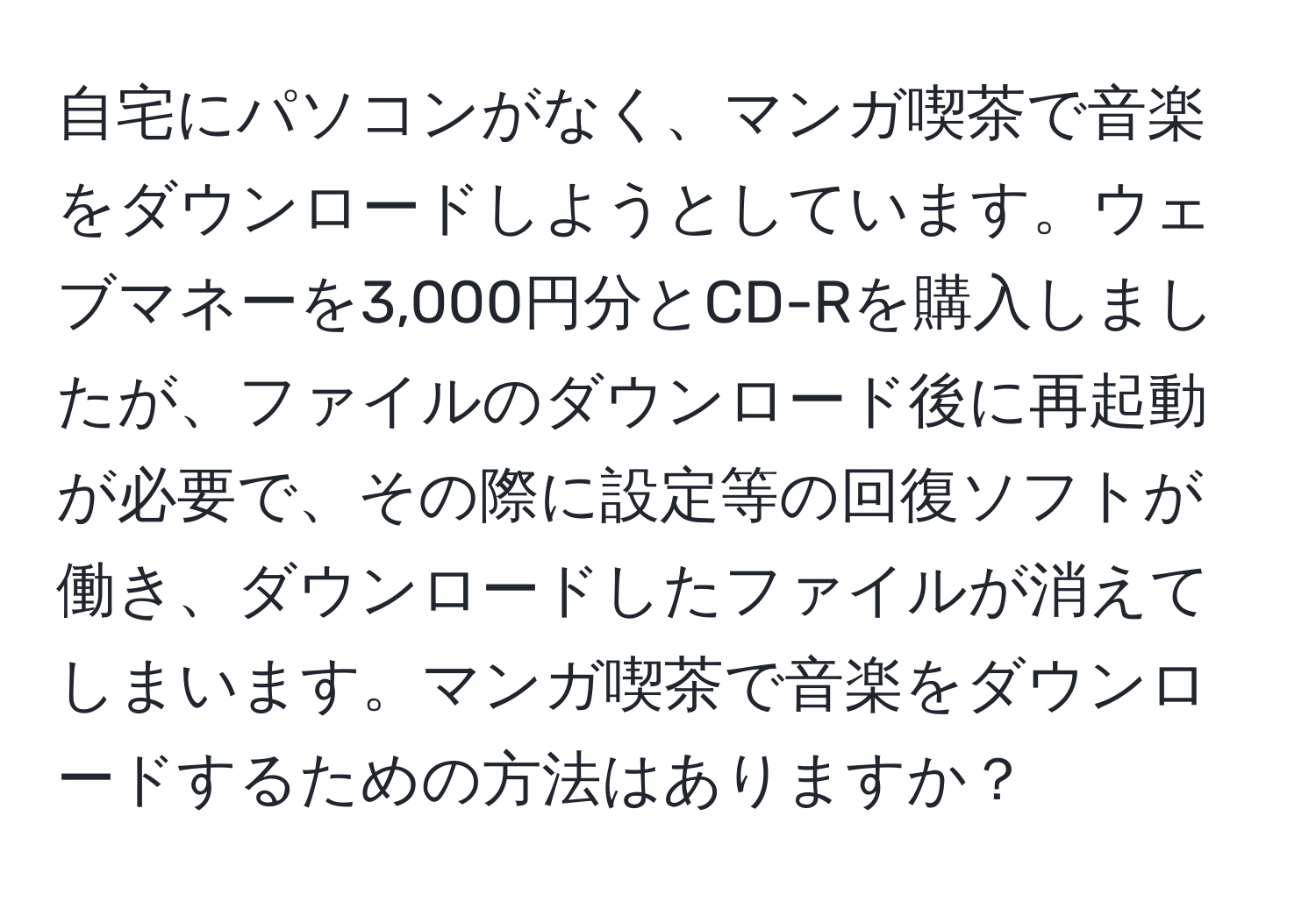 自宅にパソコンがなく、マンガ喫茶で音楽をダウンロードしようとしています。ウェブマネーを3,000円分とCD-Rを購入しましたが、ファイルのダウンロード後に再起動が必要で、その際に設定等の回復ソフトが働き、ダウンロードしたファイルが消えてしまいます。マンガ喫茶で音楽をダウンロードするための方法はありますか？