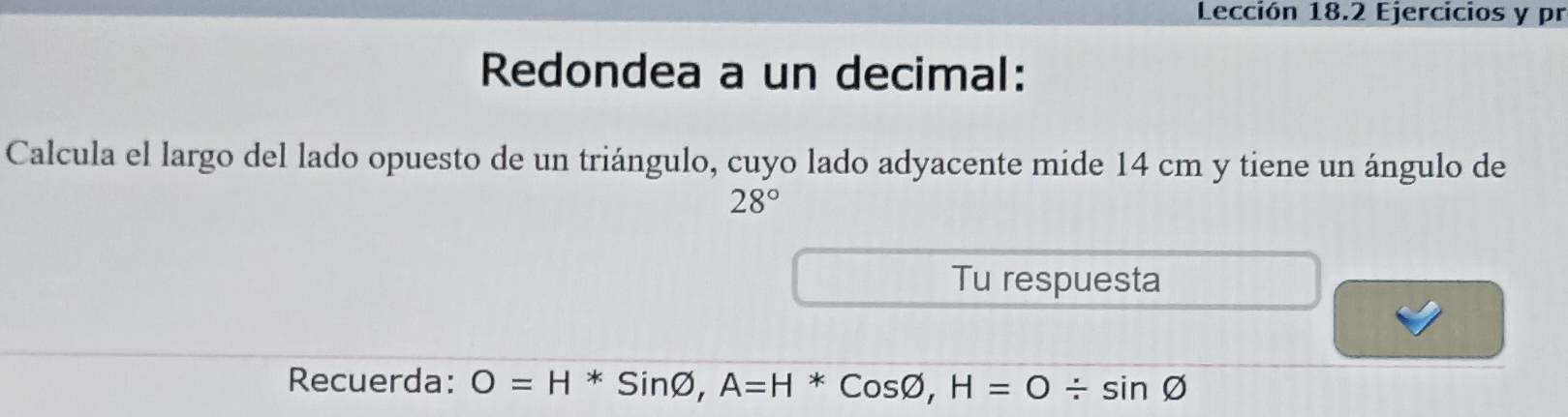 Lección 18.2 Ejercicios y pr 
Redondea a un decimal: 
Calcula el largo del lado opuesto de un triángulo, cuyo lado adyacente mide 14 cm y tiene un ángulo de
28°
Tu respuesta 
Recuerda: O=H^*Sinvarnothing , A=H^*Cosvarnothing , H=0/ sin varnothing