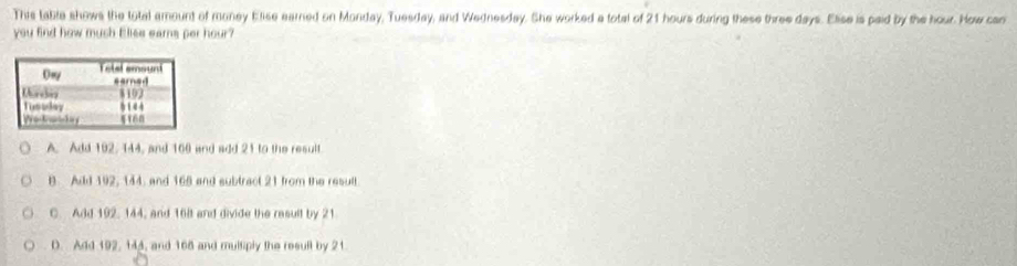 This table shows the total amount of money Elise earned on Monday, Tuesday, and Wednesday. She worked a total of 21 hours during these three days. Elise is paid by the hour. How can
you find how mush Elise eams per hour?
A. Add 192, 144, and 160 and add 21 to the result.
B. Add 192, 144, and 165 and subtract 21 from the result
C. Add 192, 144, and 16lt and divide the result by 21
D. Add 192, 144, and 168 and multiply the resull by 21