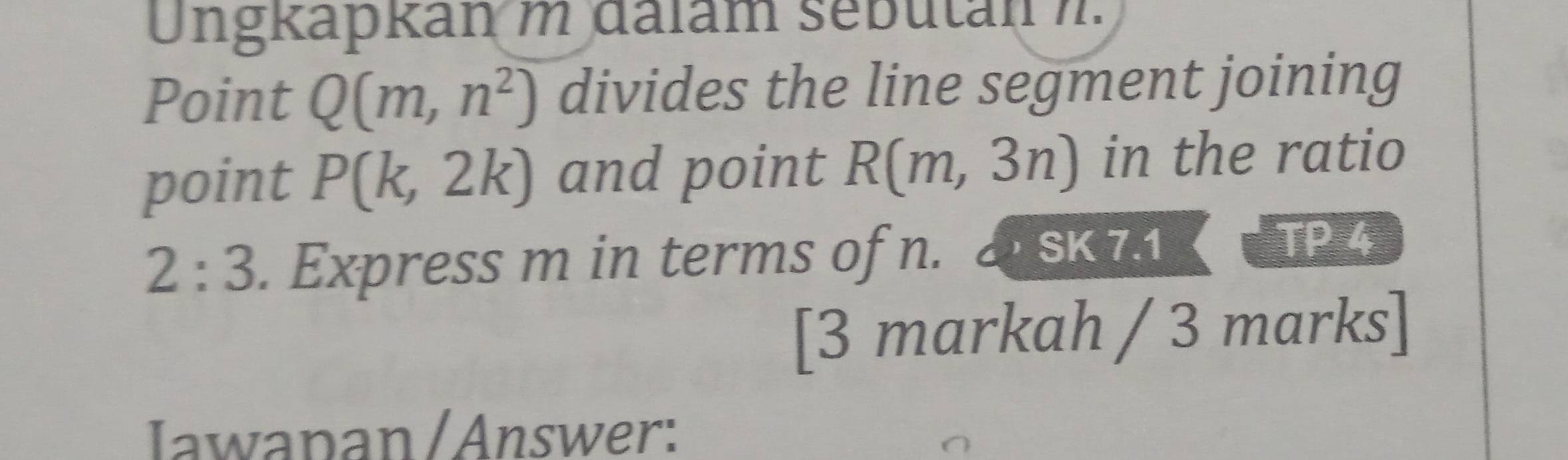 Ungkapkan m dalám sebutan m. 
Point Q(m,n^2) divides the line segment joining 
point P(k,2k) and point R(m,3n) in the ratio
2:3. Express m in terms of n. 
SK 7.1 TP 4 
[3 markah / 3 marks] 
Iawapan / Answer: