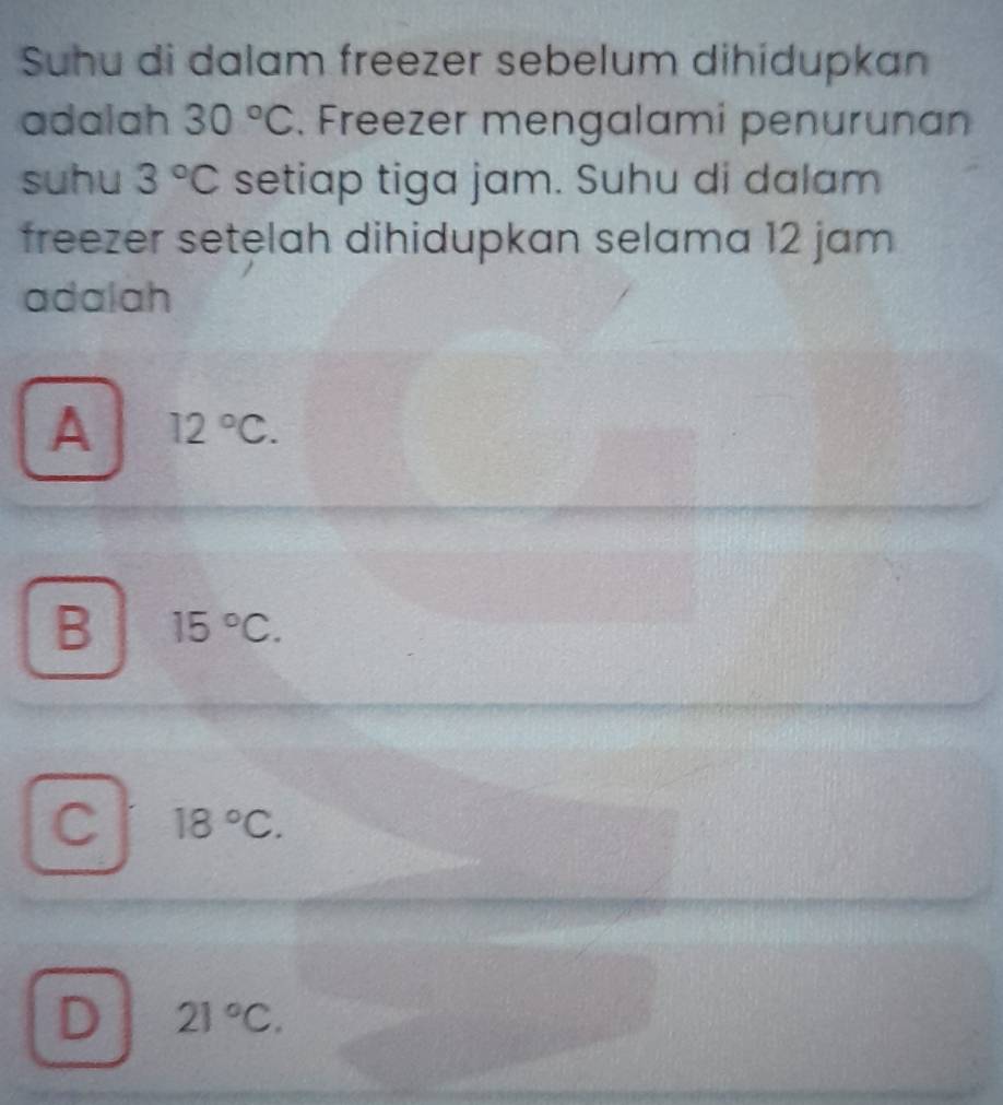 Suhu di dalam freezer sebelum dihidupkan
adalah 30°C. Freezer mengalami penurunan
suhu 3°C setiap tiga jam. Suhu di dalam
freezer setelah dihidupkan selama 12 jam
adalah
A 12°C.
B 15°C.
C 18°C.
D 21°C.