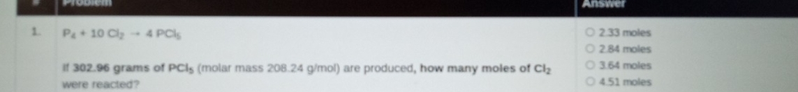 Answer
1. P_4+10Cl_2to 4PCl_5 2. 33 moles
2. 84 moles
If 302.96 grams of PCl_5 (molar mass 208.24 g/mol) are produced, how many moles of Cl_2 3.64 moles
were reacted? 4.51 moles
