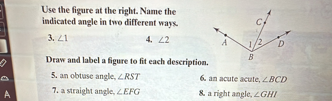 Use the figure at the right. Name the 
indicated angle in two different ways. 
3. ∠ 1 4. ∠ 2
Draw and label a figure to fit each description. 
5. an obtuse angle, ∠ RST 6. an acute acute, ∠ BCD
7. a straight angle, ∠ EFG
A 8. a right angle, ∠ GHI