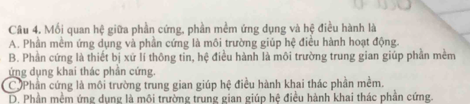 Mối quan hệ giữa phần cứng, phần mềm ứng dụng và hệ điều hành là
A. Phần mềm ứng dụng và phần cứng là môi trường giúp hệ điều hành hoạt động.
B. Phần cứng là thiết bị xứ lí thông tin, hệ điều hành là môi trường trung gian giúp phần mềm
ứng dụng khai thác phần cứng.
C Phần cứng là môi trường trung gian giúp hệ điều hành khai thác phần mềm.
D. Phần mềm ứng dụng là môi trường trung gian giúp hệ điều hành khai thác phần cứng.