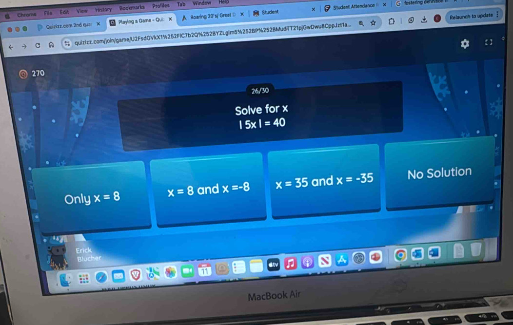 Student Attendance ×
Chrome File Edit Viev History Bookmarks Profiles Tab Window
Quizizz.com 2nd qua X Playing a Game - Qui： X A Roaring 20's/ Great D Student
quizizz.com/join/game/U2FsdGVkX1%252FIC7b2Q%252BYZLglm5%252BP%252BMudTT21pjGwDwu8CppJzt1a... Relaunch to update 
270
26/30
Solve for x
|5x|=40
Only x=8 x=8 and x=-8 x=35 and x=-35 No Solution
Erick
Blucher
at
MacBook Air