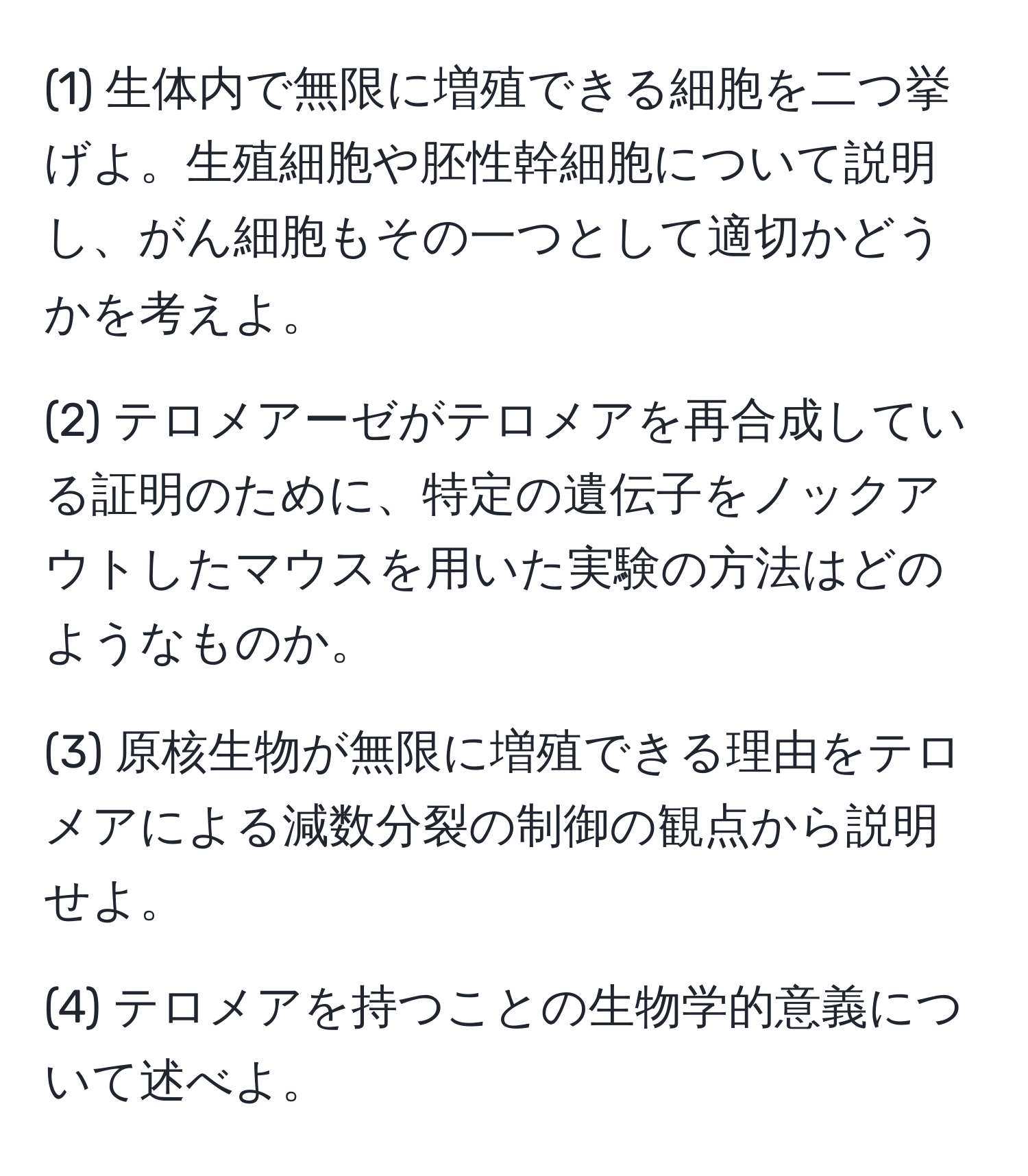 (1) 生体内で無限に増殖できる細胞を二つ挙げよ。生殖細胞や胚性幹細胞について説明し、がん細胞もその一つとして適切かどうかを考えよ。

(2) テロメアーゼがテロメアを再合成している証明のために、特定の遺伝子をノックアウトしたマウスを用いた実験の方法はどのようなものか。

(3) 原核生物が無限に増殖できる理由をテロメアによる減数分裂の制御の観点から説明せよ。

(4) テロメアを持つことの生物学的意義について述べよ。