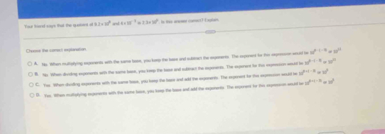 Your friend says that the quobent off 9.2* 10^9 andd 4* 10^(-3) 2.3* 10^6. Is this anweer comet? Explain.
Choose the correct explanation.
A. Nis When mulliplying exponents with the same base, you keep the base and subtract the exponents. The exponent for this expression would le 10^(t-t-11) a 30^(51)
B. No When dividing exponents with the same base, you keep the base and subtract the expenents. The exponent for this expeession would be 32^(0^0-1t) 30^(21)
C. Yes When dividing exponents with the same base, you keep the base and add the exponents. The expenent for this expression would be 3a^(b+c-3) or 10°
D. Yes. When mulliplying exponents with the same base, you keep the base and add the exponents. The exponent for the expression would be 10^(2+(-2)) 10^3