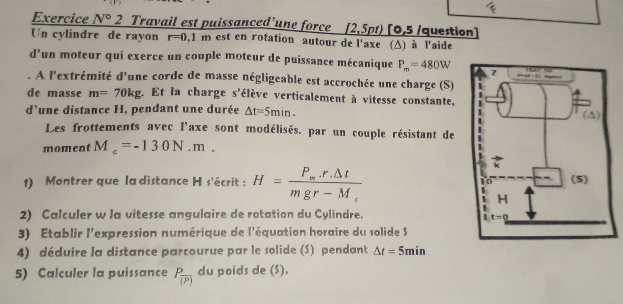 Exercice N° 2 Travail est puissanced’une force _ [2,5pt) [0,5 /question]
Un cylindre de rayon r=0,1m est en rotation autour de l'axe (Δ) à l'aide
d'un moteur qui exerce un couple moteur de puissance mécanique P_m=480W. A l'extrémité d'une corde de masse négligeable est accrochée une charge (S)
de masse m=70kg. Et la charge S' vélève verticalement à vitesse constante,
d’une distance H, pendant une durée △ t=5min.
Les frottements avec l'axe sont modélisés. par un couple résistant de
moment M_c=-130N.m.
1) Montrer que la distance H s'écrit : H=frac P_m.r.△ tmgr-M_c
2) Calculer w la vitesse angulaire de rotation du Cylindre.
3) Etablir l'expression numérique de l'équation horaire du solide S
4) déduire la distance parcourue par le solide (S) pendant △ t=5min.
5) Calculer la puissance Pfrac (P) du poids de (S).