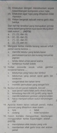 3 Dilakukan dengan menekankan aspek
keseimbangan komposisi unsur rupa.
(4) Diľakukan agar rupa yang dihasikan tidak
monaton.
5 Kesan bergerak sebuah warna garis atau
bentuk .
Dari hal-hal tersebut yang merupakan prinsip
oleh nomor .... (HOTS) irama dalam pengolahan rupa dasar ditunjuíkan
a. (1), (3), dan (4)
b. (2), (4), dan (5) c. (1), (2), dan (5)
d. (2). (3). dan (4)
11. Mengapa kertas manila kurang sesuai untuk
pensil wama karena ....
a. memiliki tekstur yang terlalu kasa
b. permukaannya licin dan kurang menyerap
pigmen
d. kerlasnya mudah sobek c. terlalu tebal untuk pensil warna
12. Kertas concorde cocok untuk gambar
berpensil karena ....
a. teksturnya yang halus dan lembut
b. teksturnya yang penuh serat garis tak
beraturan
c. sangat teball dan tahan lama
d. memiliki permukaan yang sangat licin
13. Berikut ciri-ciri pansil mekanik, kecual ...
a. saat pensil habis tidak perlu diraut ulang
b. terkadang memiliki inti (grafit) yang rapuh
c. memiliki ketebalan goresan yang konsisten
d. harus memperhatikan sudut keruncingan
± 30°
14. Apabila makin keras sebuah pensi, maka
goresan yang dihasilkan akan makin ....
b. sedang a. tipis c. Sabal
d. tidak konsisten
15. Dalam konteks menggambar, keunfungan
(HOTS) mengguakan kertas kopenhagen adalah....
a. menciptakan efek tekstur yang unik
b. memberikan efek garis lurus dari arsiran
pensil