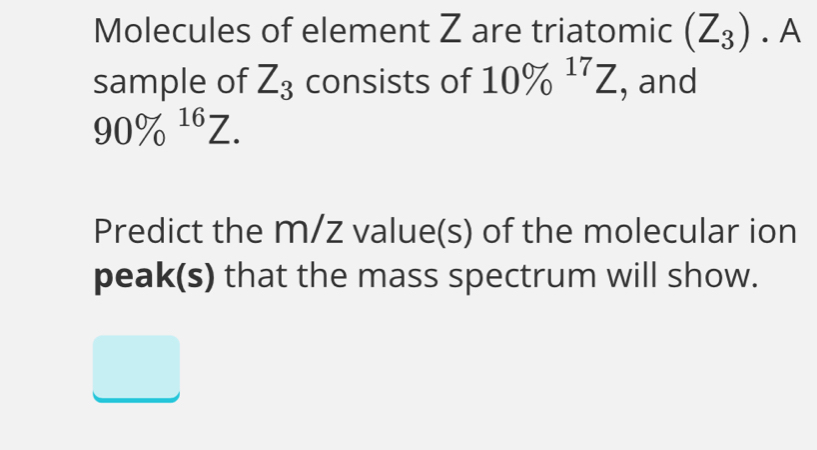 Molecules of element Z are triatomic (Z_3).A
sample of Z_3 consists of 10% ^17Z , and
90% ^16Z. 
Predict the m/z value(s) of the molecular ion 
peak(s) that the mass spectrum will show.