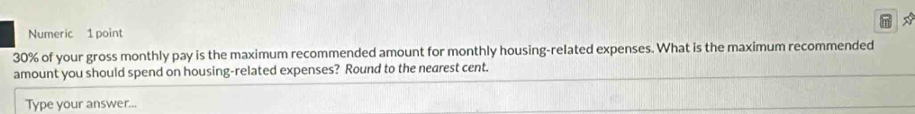 Numeric 1 point
30% of your gross monthly pay is the maximum recommended amount for monthly housing-related expenses. What is the maximum recommended 
amount you should spend on housing-related expenses? Round to the nearest cent. 
Type your answer...