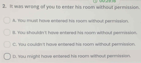 00:29:16
2. It was wrong of you to enter his room without permission.
A. You must have entered his room without permission.
B. You shouldn't have entered his room without permission.
C. You couldn’t have entered his room without permission.
D. You might have entered his room without permission.