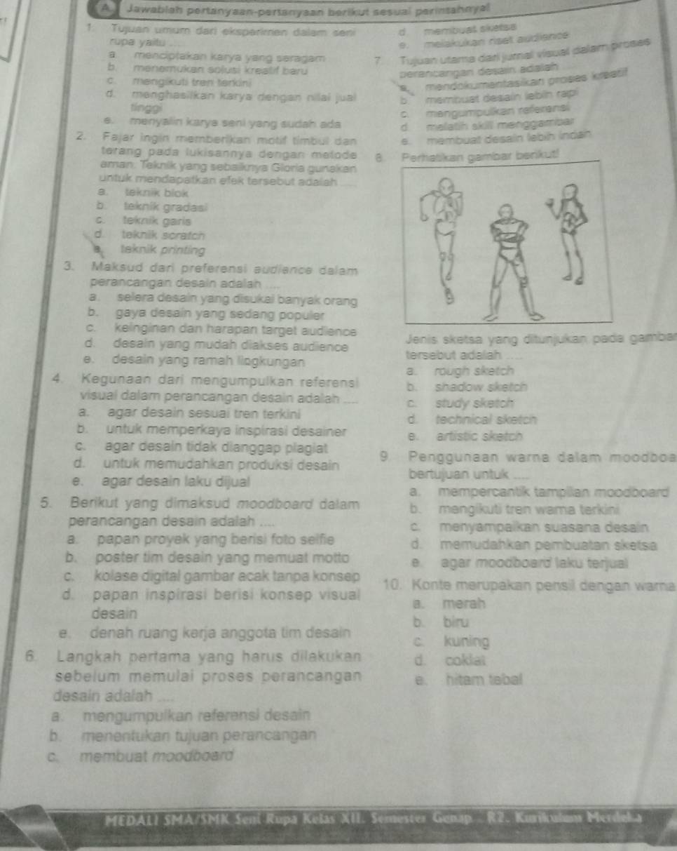 A Jawablah pertanyaan-pertanyaan berikut sesual perinsahnyal
1. Tujuan umum dari eksparkmen dalam sen d membual sketsa
rupa yaitu
e.  melakukan riset audience
a menciptakan karya yang saragam 7.  Tujuan utama dari jurnal visual dalam proses
b. menemukan solusi kreatif baru
perantangan desain adalah
c. mengikuti tran tarkini
a mandokumentasikan proses kreatit
d. menghasilkan karya dengan nilai jual b’ membuat desain lebin rapi
tínggi
c. mangumpulkan referansi
e. menyalin karya seni yang sudah ada d malatih skill menggambar
2. Fajar ingin memberikan motif timbul dan e. membuat desain lebíh indán
terang pada lukisannya dengan melode 
aman. Taknik yang sebaiknya Gloria gunakan 8. Perhalikan gambar berikut!
untuk mendapatkan efek tersebut adaiah
a. teknik blok
b. teknik gradasi
c. teknik garis
d. teknik scratch
teknik printing
3. Maksud dari preferensi audience dalam
perancangan desain adalah
a. selera desain yang disukai banyak orang
b. gaya desain yang sedang populer
c. keinginan dan harapan target audience
d. desain yang mudah diakses audience Jenis sketsa yang ditunjukan pada gambar
e. desain yang ramah lingkungan tersebut adalah
a. rough sketch
4. Kegunaan dari mengumpulkan referens b. shadow sketch
visual dalam perancangan desain adalah c. study sketch
a. agar desain sesuai tren terkini d. technical sketch
b. untuk memperkaya inspirasi desainer e. artistic sketch
c. agar desain tidak dianggap plagiat
d. untuk memudahkan produksi desain 9. Penggunaan warna dalam moodboa
e. agar desain laku dijual bertujuan untuk
a. mempercantik tampilan moodboard
5. Berikut yang dimaksud moodboard dalam b. mangikuti tren wama terkini
perancangan desain adalah .... c. menyampaikan suasana desain
a. papan proyek yang berisi foto selfie d. memudahkan pembuatan sketsa
b. poster tim desain yang memuat motto e. agar moodboard laku terjual
c. kolase digital gambar acak tanpa konsep 10. Konte merupakan pensil dengan wara
d. papan inspirasi berisi konsep visual a. merah
desain
b. biru
e. denah ruang kərja anggota tim desain c. kuning
6. Langkah pertama yang harus dilakukan d. coklai
sebelum memulai proses perancangan e. hitam tabal
desain adalah
a. mengumpulkan referens) desain
b. menentukan tujuan perancangan
c. membuat moodboard
MEDALI SMA/SMK Seni Rupa Kešas XII. Semester Genap R2 Kurlal == Merdel a