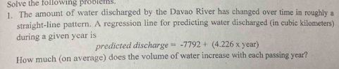 Solve the following problems. 
1. The amount of water discharged by the Davao River has changed over time in roughly a 
straight-line pattern. A regression line for predicting water discharged (in cubic kilometers) 
during a given year is 
predicted discharge =-7792+(4.226* year)
How much (on average) does the volume of water increase with each passing year?