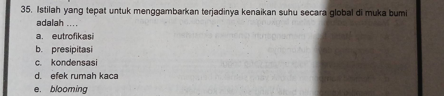 Istilah yang tepat untuk menggambarkan terjadinya kenaikan suhu secara global di muka bumi
adalah ....
a. eutrofikasi
b. presipitasi
c. kondensasi
d. efek rumah kaca
e. blooming