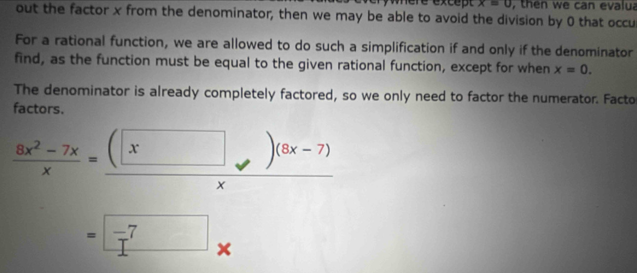 lère except x=0 , then we can evalua 
out the factor x from the denominator, then we may be able to avoid the division by 0 that occu 
For a rational function, we are allowed to do such a simplification if and only if the denominator 
find, as the function must be equal to the given rational function, except for when x=0. 
The denominator is already completely factored, so we only need to factor the numerator. Facto 
factors.
 (8x^2-7x)/x = ((□ )(8x-7))/x 
=□ -7