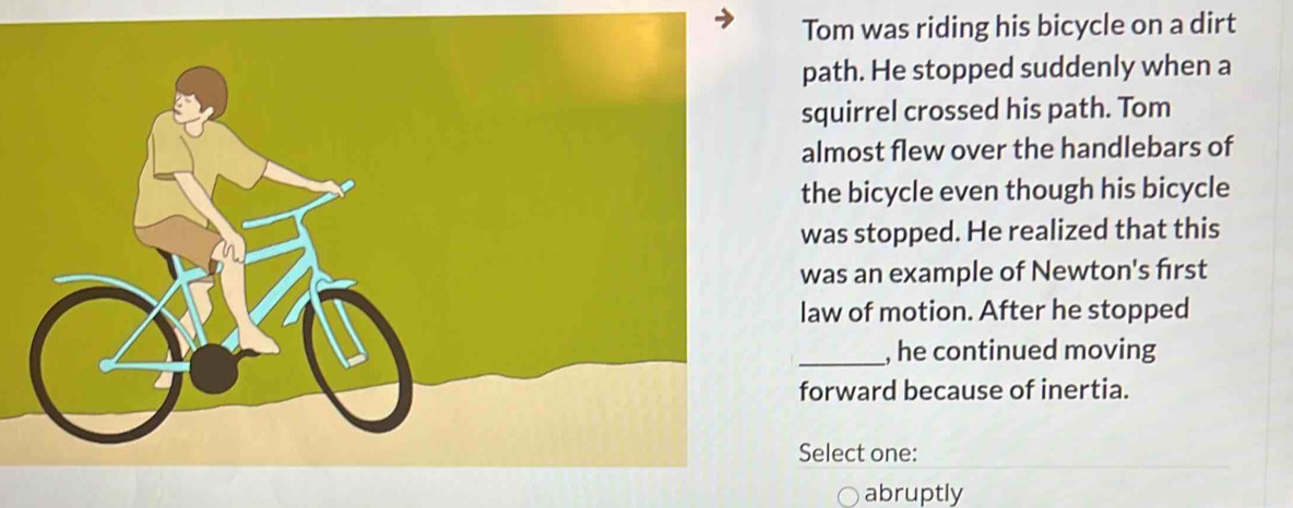 Tom was riding his bicycle on a dirt
path. He stopped suddenly when a
squirrel crossed his path. Tom
almost flew over the handlebars of
the bicycle even though his bicycle
was stopped. He realized that this
was an example of Newton's first
law of motion. After he stopped
_, he continued moving
forward because of inertia.
Select one:
abruptly