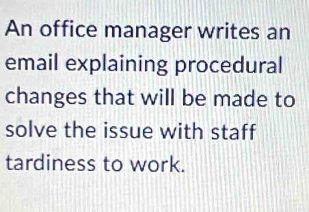 An office manager writes an 
email explaining procedural 
changes that will be made to 
solve the issue with staff 
tardiness to work.