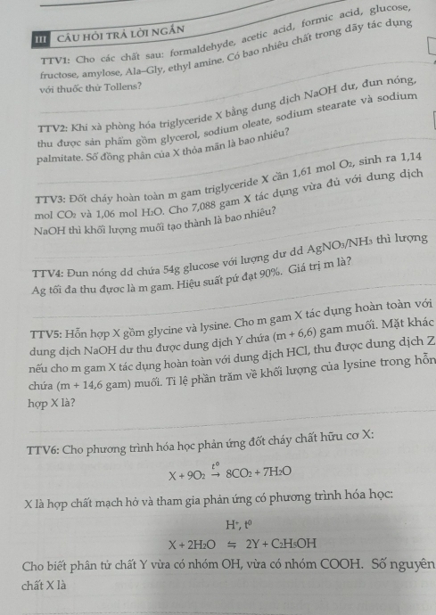 Câu hỏi trả lời ngắn
TTVI: Cho các chất sau: formaldehyde, acetic acid, formic acid, glucose
fructose, amylose, Ala--Gly, ethyl amine. Có bao nhiêu chất trong dãy tác dụng
với thuốc thứ Tollens?
TTV2: Khi xà phòng hóa triglyceride X bằng dung dịch NaOH dư, đun nóng
thu được sản phẩm gồm glycerol, sodium oleate, sodium stearate và sodium
palmitate. Số đồng phân của X thỏa mãn là bao nhiêu?
TTV3: Đốt chảy hoàn toàn m gam triglyceride X cần 1,61 mol O₂, sinh ra 1,14
mol CO₂ và 1,06 mol H₂O. Cho 7,088 gam X tác dụng vừa đủ với dung dịch
NaOH thì khối lượng muối tạo thành là bao nhiêu?
TTV4: Đun nóng dd chứa 54g glucose với lượng dư dd A g NO₃/NH3 thì lượng
Ag tối đa thu đựợc là m gam. Hiệu suất pứ đạt 90%. Giá trị m là?
TTV5: Hỗn hợp X gồm glycine và lysine. Cho m gam X tác dụng hoàn toàn với
dung dịch NaOH dư thu được dung dịch Y chứa (m+6,6) gam muối. Mặt khác
nếu cho m gam X tác dụng hoàn toàn với dung dịch HCl, thu được dung dịch Z
chứa (m+14,6 gam) muối. Ti lệ phần trăm về khối lượng của lysine trong hỗn
hợp X là?
TTV6: Cho phương trình hóa học phản ứng đốt cháy chất hữu cơ X:
X+9O_2xrightarrow t°8CO_2+7H_2O
X là hợp chất mạch hở và tham gia phản ứng có phương trình hóa học:
H^+.t
X+2H_2O=2Y+C_2H_5OH
Cho biết phân tử chất Y vừa có nhóm OH, vừa có nhóm COOH. Số nguyên
chất X là