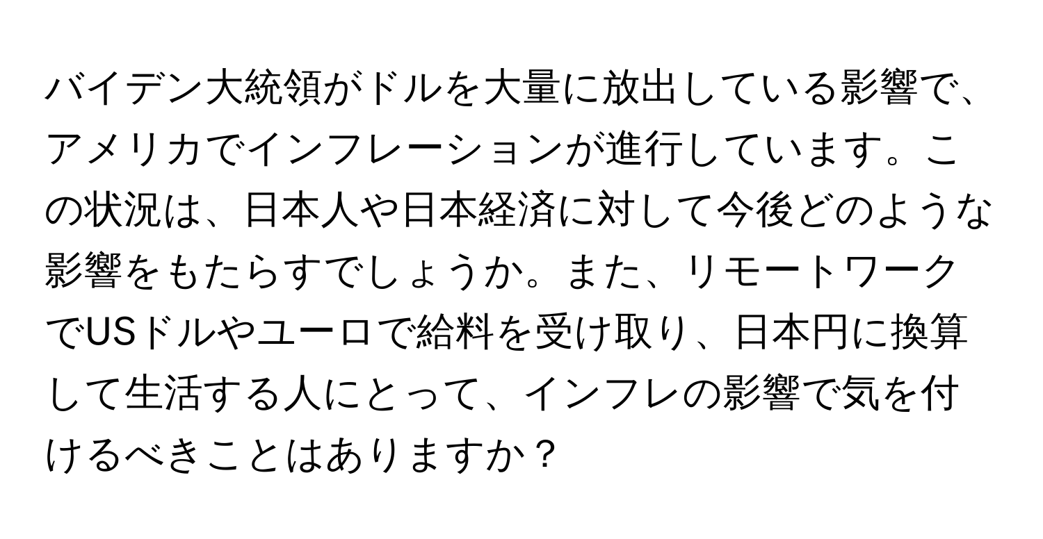 バイデン大統領がドルを大量に放出している影響で、アメリカでインフレーションが進行しています。この状況は、日本人や日本経済に対して今後どのような影響をもたらすでしょうか。また、リモートワークでUSドルやユーロで給料を受け取り、日本円に換算して生活する人にとって、インフレの影響で気を付けるべきことはありますか？