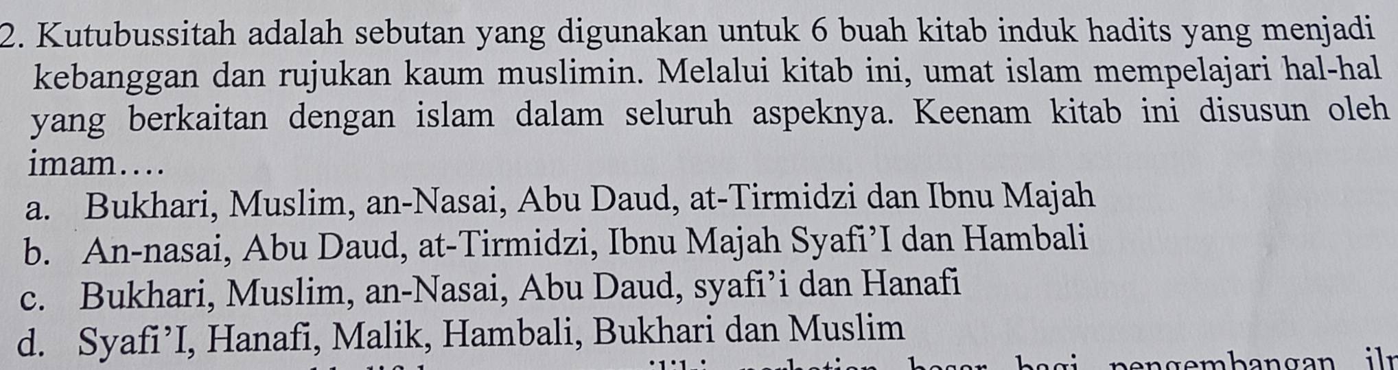 Kutubussitah adalah sebutan yang digunakan untuk 6 buah kitab induk hadits yang menjadi
kebanggan dan rujukan kaum muslimin. Melalui kitab ini, umat islam mempelajari hal-hal
yang berkaitan dengan islam dalam seluruh aspeknya. Keenam kitab ini disusun oleh
imam....
a. Bukhari, Muslim, an-Nasai, Abu Daud, at-Tirmidzi dan Ibnu Majah
b. An-nasai, Abu Daud, at-Tirmidzi, Ibnu Majah Syafi’I dan Hambali
c. Bukhari, Muslim, an-Nasai, Abu Daud, syafi’i dan Hanafi
d. Syafi’I, Hanafi, Malik, Hambali, Bukhari dan Muslim